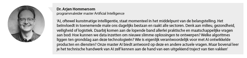 Portretfoto Arjen Hommersom, programmaleider master Artificial Intelligence met citaat: AI, oftewel kunstmatige intelligentie, staat momenteel in het middelpunt van de belangstelling. Het beïnvloedt in toenemende mate ons dagelijks bestaan en raakt alle sectoren. Denk aan milieu, gezondheid, veiligheid of logistiek. Daarbij komen aan de lopende band allerlei praktische en maatschappelijke vragen aan bod: Hoe kunnen we data inzetten om nieuwe slimme oplossingen te ontwerpen? Welke algoritmes liggen ten grondslag aan deze technologieën? Wie is eigenlijk verantwoordelijk voor met AI ontwikkelde producten en diensten? Onze master AI biedt antwoord op deze en andere actuele vragen. Maar bovenal leer je het technische handwerk van AI zelf kennen aan de hand van een uitgekiend traject van tien vakken.