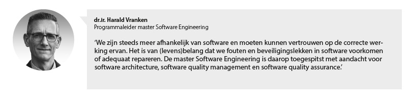 Portretfoto Harald Vranken, programmaleider master Software Engineering, met citaat: We zijn steeds meer afhankelijk van software en moeten kunnen vertrouwen op de correcte werking ervan. Het is van (levens)belang dat we fouten en beveiligingslekken in software voorkomen of adequaat repareren. De master Software Engineering is daarop toegespitst met aandacht voor software architectuur, software quality management en software quality assurance