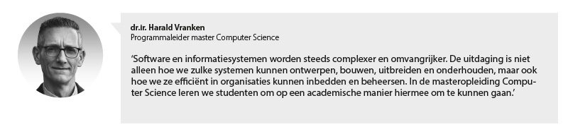 Portretfoto Harald Vranken, programmaleider master Computer Science, met citaat: Software en informatiesystemen worden steeds complexer en omvangrijker. De uitdaging is niet alleen hoe we zulke systemen kunnen ontwerpen, bouwen, uitbreiden en onderhouden, maar ook hoe we ze efficiënt in organisaties kunnen inbedden en beheersen. In de masteropleiding Computer Science leren we studenten om op een academische manier hiermee om te kunnen gaan.